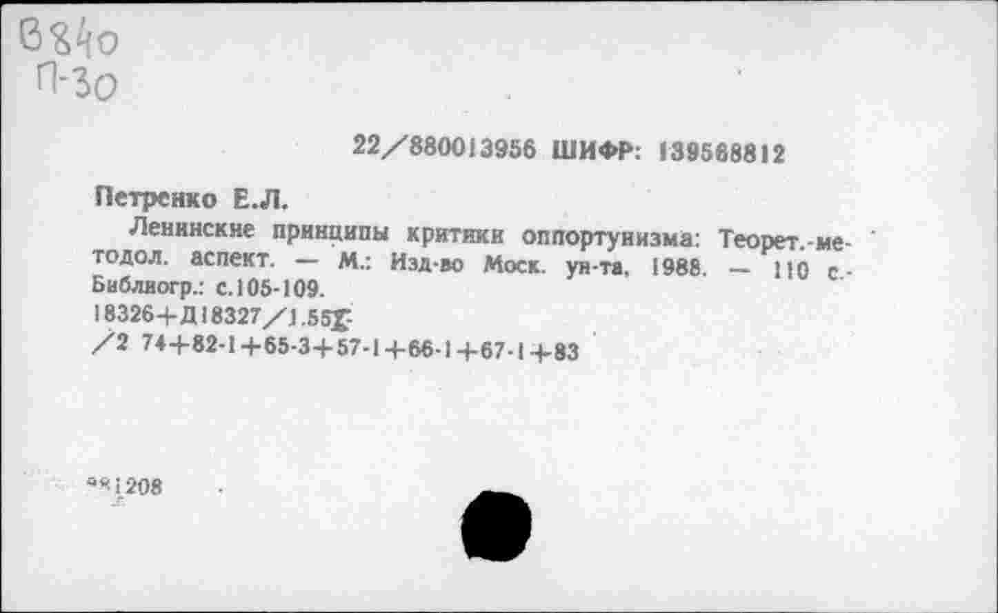 ﻿ВЭДо
П-Зо
22/880013956 ШИФР: 139568812
Петренко Е.Л.
Ленинские принципы критики оппортунизма: Теорет.-ме-тодол. аспект. — м.: Изд-во Моск, ун-та, 1988. — 110 с-Библиогр.: с. 105-109.
18326+Д18327/1,55Г
/2 74+82-1+65-3+57-1+66-1+67-1+83
а*1208